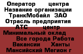 Оператор Call-центра › Название организации ­ ТранкМобайл, ЗАО › Отрасль предприятия ­ АТС, call-центр › Минимальный оклад ­ 30 000 - Все города Работа » Вакансии   . Ханты-Мансийский,Мегион г.